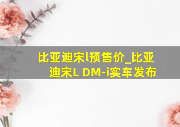 比亚迪宋l预售价_比亚迪宋L DM-i实车发布